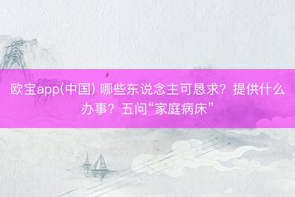 欧宝app(中国) 哪些东说念主可恳求？提供什么办事？五问“家庭病床”