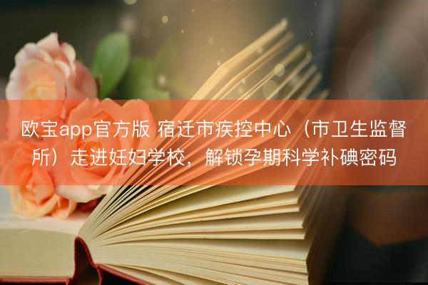 欧宝app官方版 宿迁市疾控中心（市卫生监督所）走进妊妇学校，解锁孕期科学补碘密码