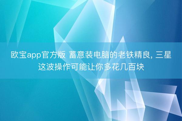 欧宝app官方版 蓄意装电脑的老铁精良， 三星这波操作可能让你多花几百块