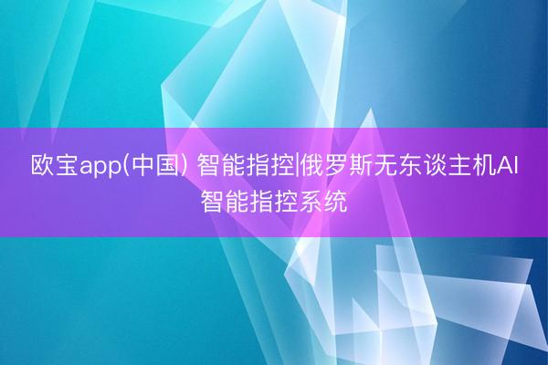 欧宝app(中国) 智能指控|俄罗斯无东谈主机AI智能指控系统