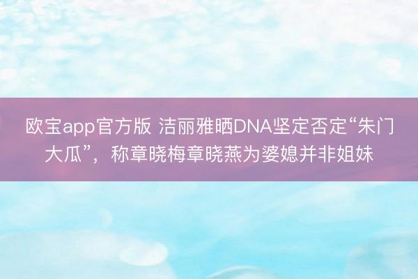 欧宝app官方版 洁丽雅晒DNA坚定否定“朱门大瓜”，称章晓梅章晓燕为婆媳并非姐妹