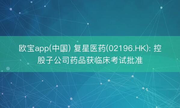 欧宝app(中国) 复星医药(02196.HK): 控股子公司药品获临床考试批准