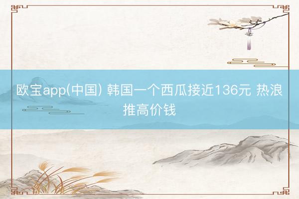 欧宝app(中国) 韩国一个西瓜接近136元 热浪推高价钱
