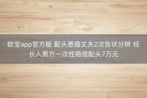欧宝app官方版 配头患癌丈夫2次告状分辨 经长入男方一次性赔偿配头7万元