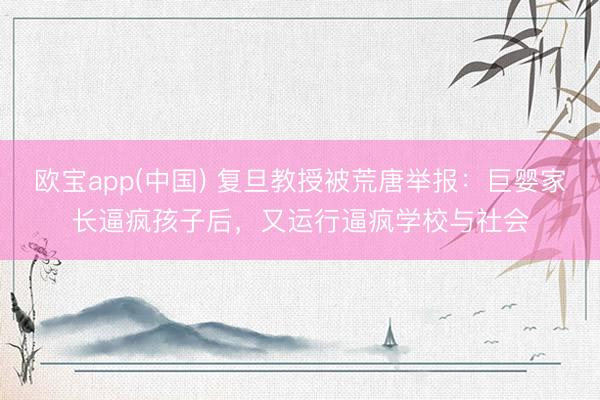 欧宝app(中国) 复旦教授被荒唐举报：巨婴家长逼疯孩子后，又运行逼疯学校与社会