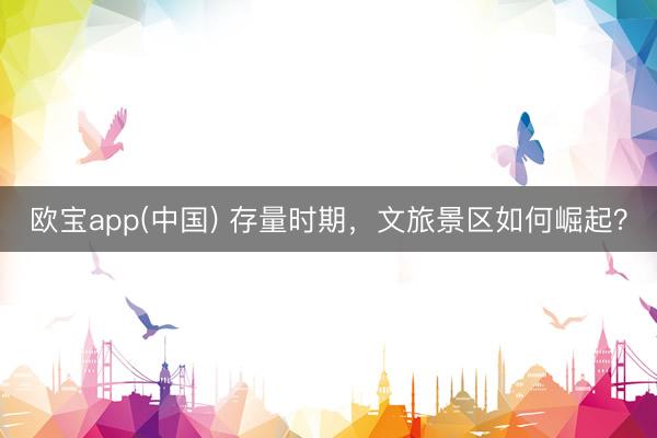 欧宝app(中国) 存量时期，文旅景区如何崛起？