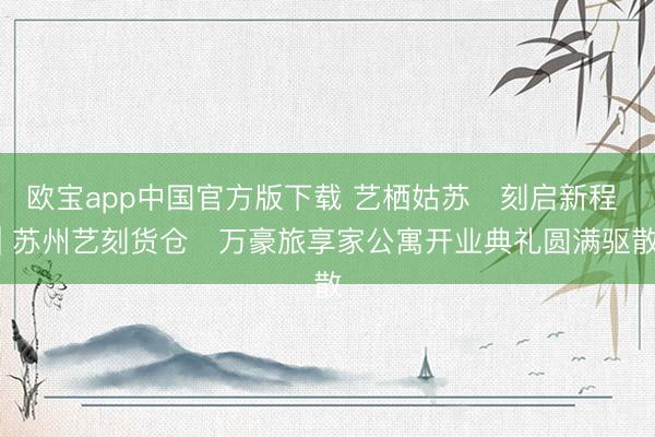 欧宝app中国官方版下载 艺栖姑苏・刻启新程 | 苏州艺刻货仓・万豪旅享家公寓开业典礼圆满驱散
