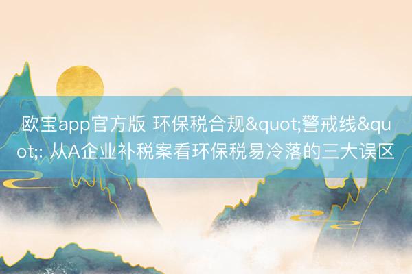 欧宝app官方版 环保税合规"警戒线": 从A企业补税案看环保税易冷落的三大误区