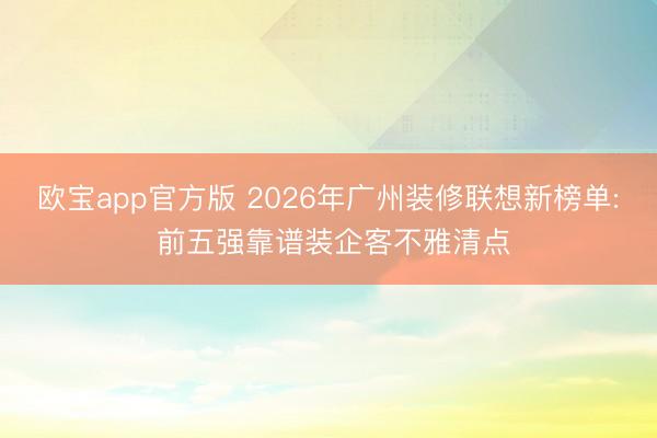 欧宝app官方版 2026年广州装修联想新榜单: 前五强靠谱装企客不雅清点