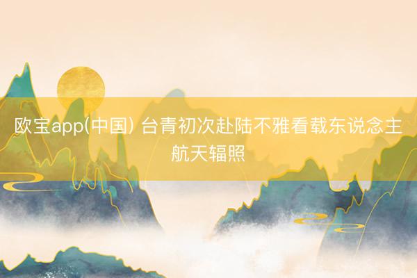 欧宝app(中国) 台青初次赴陆不雅看载东说念主航天辐照