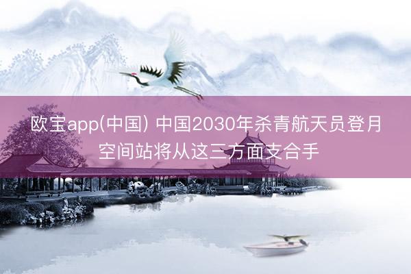 欧宝app(中国) 中国2030年杀青航天员登月 空间站将从这三方面支合手