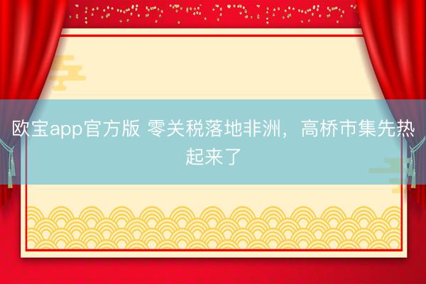 欧宝app官方版 零关税落地非洲,高桥市集先热起来了