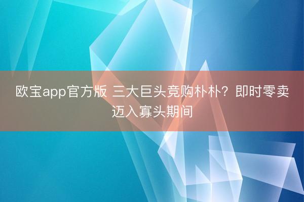 欧宝app官方版 三大巨头竞购朴朴?即时零卖迈入寡头期间