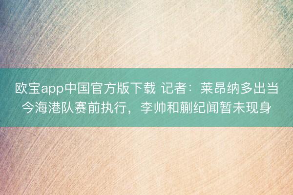 欧宝app中国官方版下载 记者：莱昂纳多出当今海港队赛前执行，李帅和蒯纪闻暂未现身