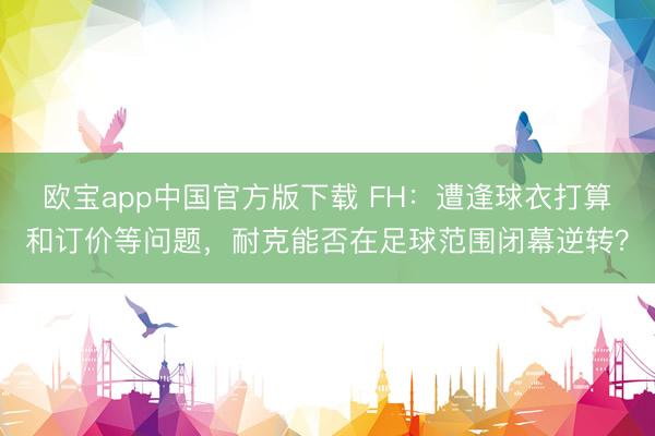 欧宝app中国官方版下载 FH：遭逢球衣打算和订价等问题，耐克能否在足球范围闭幕逆转？