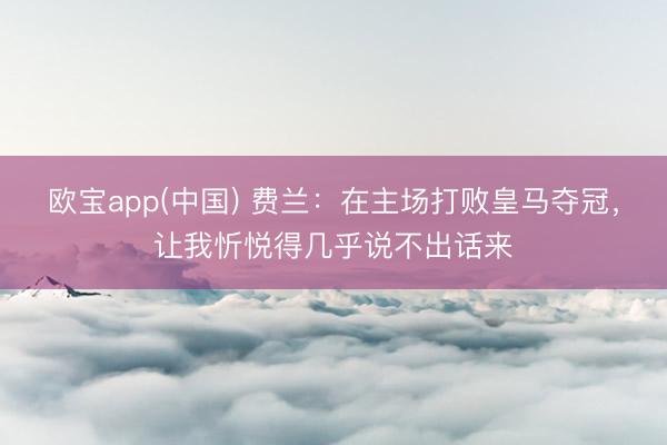 欧宝app(中国) 费兰：在主场打败皇马夺冠，让我忻悦得几乎说不出话来