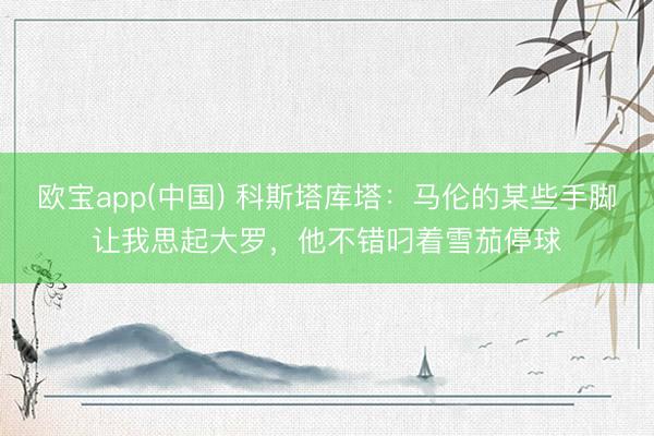 欧宝app(中国) 科斯塔库塔:马伦的某些手脚让我思起大罗,他不错叼着雪茄停球