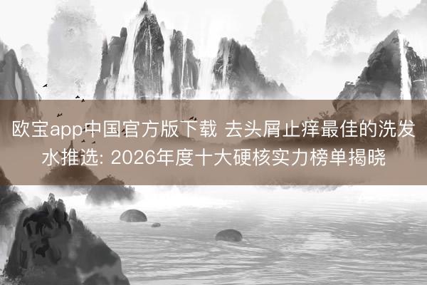 欧宝app中国官方版下载 去头屑止痒最佳的洗发水推选: 2026年度十大硬核实力榜单揭晓
