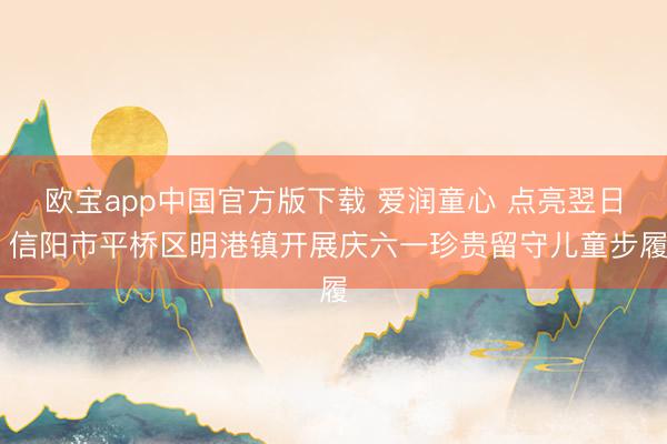 欧宝app中国官方版下载 爱润童心 点亮翌日 信阳市平桥区明港镇开展庆六一珍贵留守儿童步履