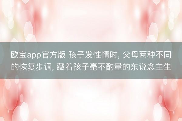 欧宝app官方版 孩子发性情时， 父母两种不同的恢复步调， 藏着孩子毫不酌量的东说念主生