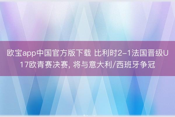 欧宝app中国官方版下载 比利时2-1法国晋级U17欧青赛决赛， 将与意大利/西班牙争冠