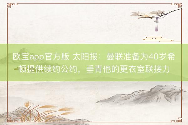欧宝app官方版 太阳报：曼联准备为40岁希顿提供续约公约，垂青他的更衣室联接力
