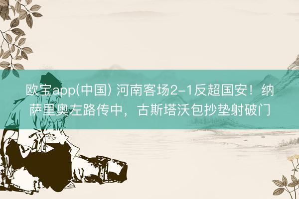欧宝app(中国) 河南客场2-1反超国安！纳萨里奥左路传中，古斯塔沃包抄垫射破门