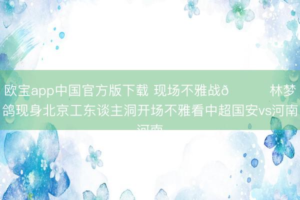 欧宝app中国官方版下载 现场不雅战👀林梦鸽现身北京工东谈主洞开场不雅看中超国安vs河南