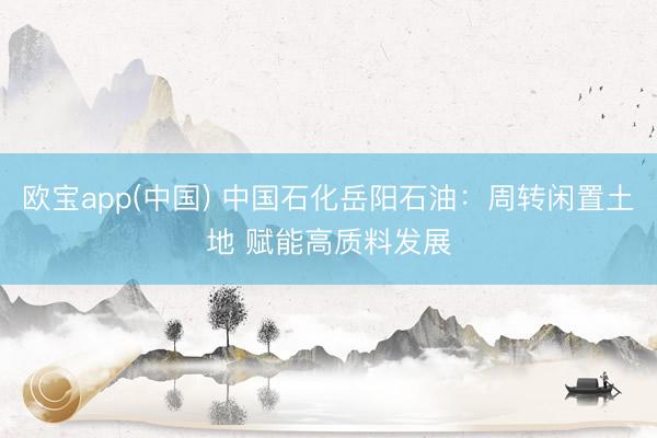 欧宝app(中国) 中国石化岳阳石油:周转闲置土地 赋能高质料发展