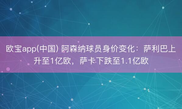 欧宝app(中国) 阿森纳球员身价变化：萨利巴上升至1亿欧，萨卡下跌至1.1亿欧