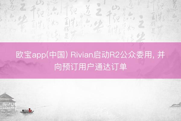 欧宝app(中国) Rivian启动R2公众委用， 并向预订用户通达订单