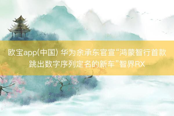 欧宝app(中国) 华为余承东官宣“鸿蒙智行首款跳出数字序列定名的新车”智界RX