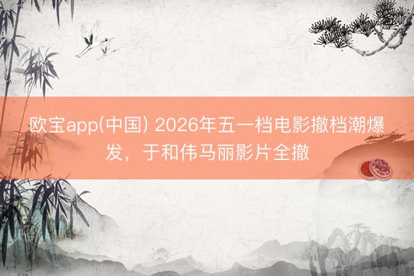 欧宝app(中国) 2026年五一档电影撤档潮爆发，于和伟马丽影片全撤