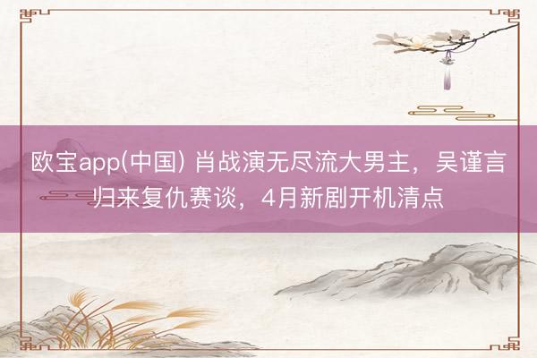 欧宝app(中国) 肖战演无尽流大男主，吴谨言归来复仇赛谈，4月新剧开机清点