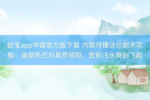 欧宝app中国官方版下载 内娱待播迷你剧天花板！迪丽热巴刘昊然领衔，告别注水爽到飞起