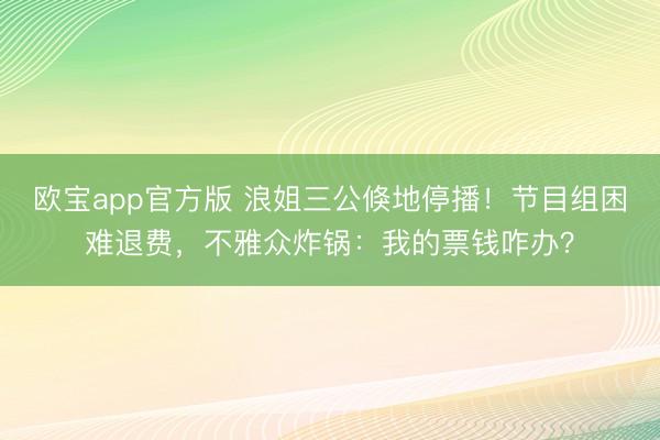 欧宝app官方版 浪姐三公倏地停播！节目组困难退费，不雅众炸锅：我的票钱咋办？