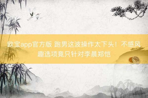 欧宝app官方版 跑男这波操作太下头！不感风趣选项竟只针对李晨郑恺
