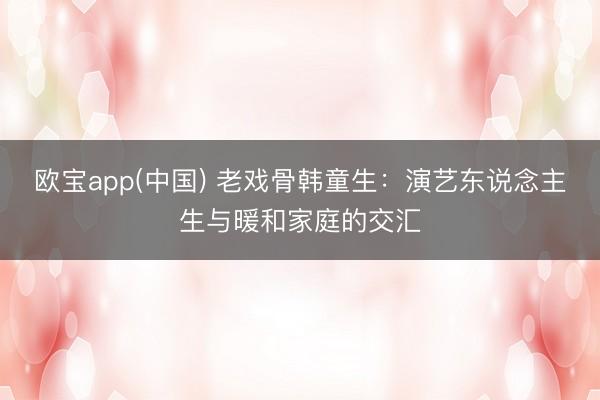 欧宝app(中国) 老戏骨韩童生:演艺东说念主生与暖和家庭的交汇