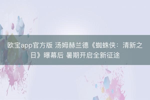 欧宝app官方版 汤姆赫兰德《蜘蛛侠:清新之日》曝幕后 暑期开启全新征途