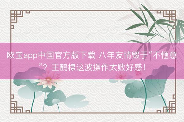 欧宝app中国官方版下载 八年友情毁于“不惬意”?王鹤棣这波操作太败好感!