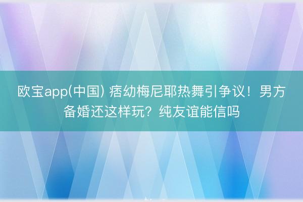 欧宝app(中国) 痞幼梅尼耶热舞引争议！男方备婚还这样玩？纯友谊能信吗