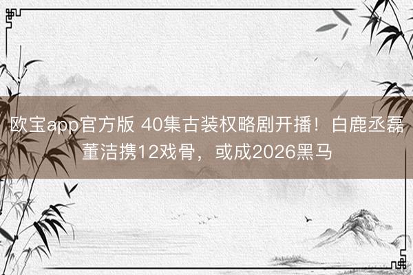 欧宝app官方版 40集古装权略剧开播！白鹿丞磊董洁携12戏骨，或成2026黑马