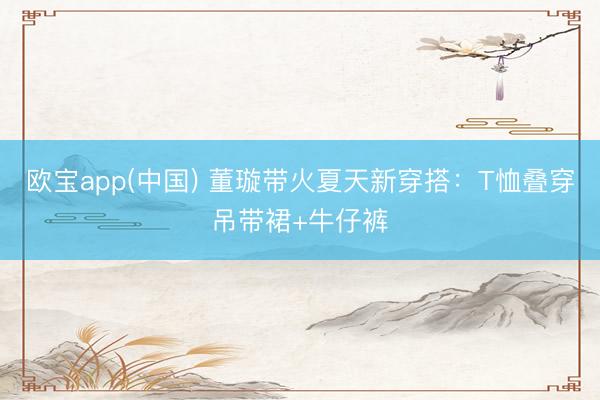 欧宝app(中国) 董璇带火夏天新穿搭:T恤叠穿吊带裙+牛仔裤