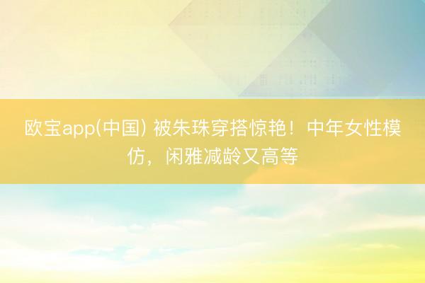 欧宝app(中国) 被朱珠穿搭惊艳！中年女性模仿，闲雅减龄又高等