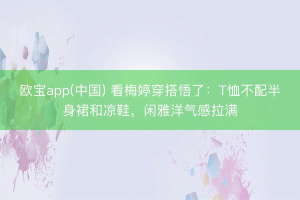欧宝app(中国) 看梅婷穿搭悟了：T恤不配半身裙和凉鞋，闲雅洋气感拉满
