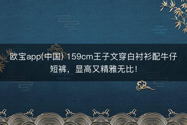 欧宝app(中国) 159cm王子文穿白衬衫配牛仔短裤，显高又精雅无比！