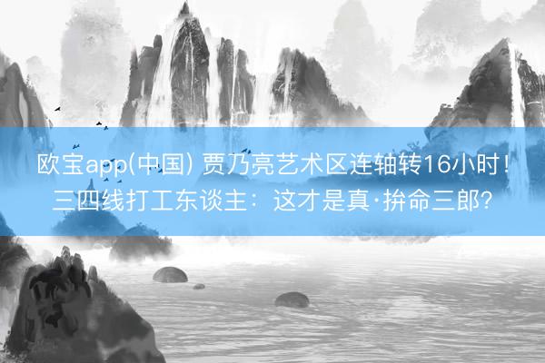 欧宝app(中国) 贾乃亮艺术区连轴转16小时！三四线打工东谈主：这才是真·拚命三郎？