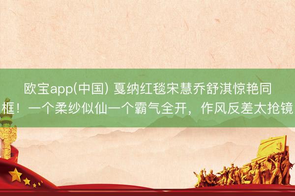 欧宝app(中国) 戛纳红毯宋慧乔舒淇惊艳同框！一个柔纱似仙一个霸气全开，作风反差太抢镜