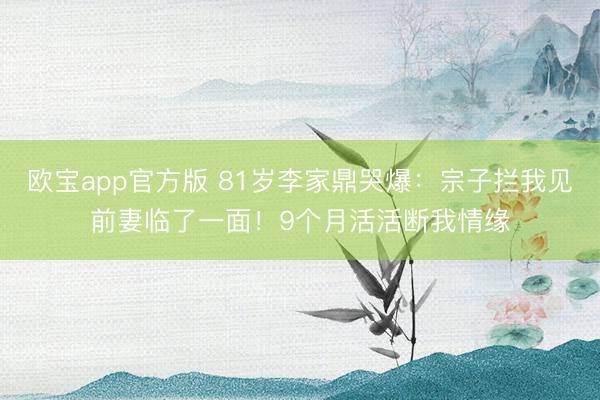 欧宝app官方版 81岁李家鼎哭爆：宗子拦我见前妻临了一面！9个月活活断我情缘