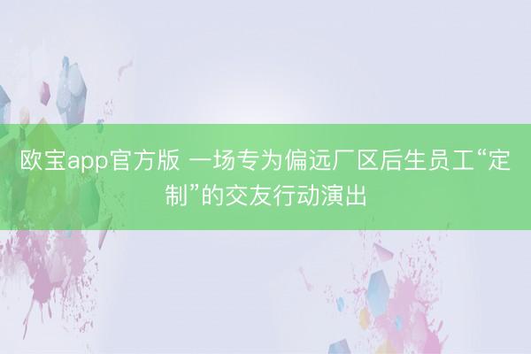 欧宝app官方版 一场专为偏远厂区后生员工“定制”的交友行动演出